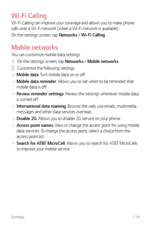 Page 115Settings114
Wi-Fi Calling
Wi-Fi Calling can improve your coverage and allows you to make phone 
calls over a Wi-Fi network (when a Wi-Fi network is available).
On the settings screen, tap Networks 
  Wi-Fi Calling.
Mobile networks
You can customize mobile data settings.
1 On the settings screen, tap Networks  Mobile networks.
2 Customize the following settings:
•	 Mobile data: Turn mobile data on or off.
•	 Mobile data reminder: Allows you to set when to be reminded that 
mobile data is off.
•	 Review...