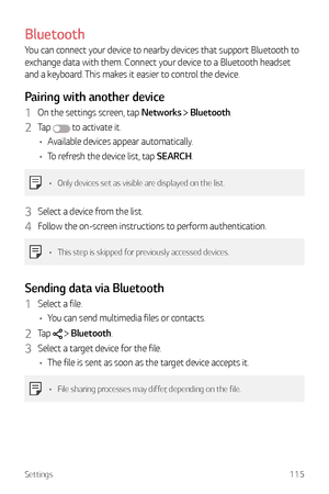 Page 116Settings115
Bluetooth
You can connect your device to nearby devices that support Bluetooth to 
exchange data with them. Connect your device to a Bluetooth headset 
and a keyboard. This makes it easier to control the device.
Pairing with another device
1 On the settings screen, tap Networks  Bluetooth.
2 Ta p   to activate it.
•	 Available devices appear automatically.
•	 To refresh the device list, tap SEARCH.
•	 Only devices set as visible are displayed on the list.
3 Select a device from the list.
4...