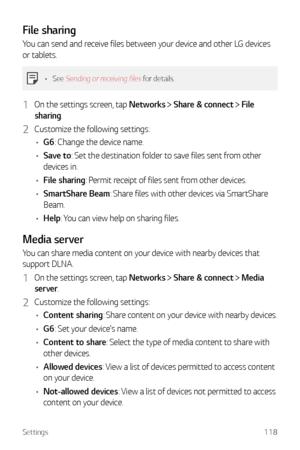 Page 119Settings118
File sharing
You can send and receive files between your device and other LG devices 
or tablets.
•	See Sending or receiving files for details. 
1 On the settings screen, tap Networks  Share & connect  File 
sharing.
2 Customize the following settings:
•	 G6: Change the device name.
•	 Save to: Set the destination folder to save files sent from other 
devices in.
•	 File sharing: Permit receipt of files sent from other devices.
•	 SmartShare Beam: Share files with other devices via SmartShare...