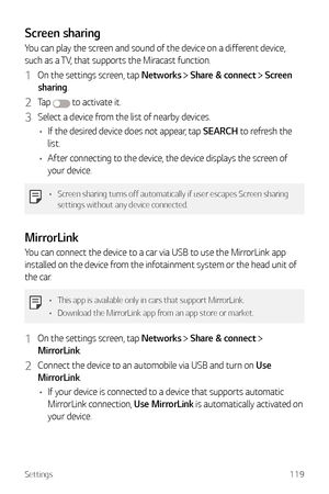 Page 120Settings119
Screen sharing
You can play the screen and sound of the device on a different device, 
such as a TV, that supports the Miracast function.
1 On the settings screen, tap Networks  Share & connect  Screen 
sharing.
2 Ta p   to activate it.
3 Select a device from the list of nearby devices.
•	 If the desired device does not appear, tap SEARCH to refresh the 
list.
•	 After connecting to the device, the device displays the screen of 
your device.
•	 Screen sharing turns off automatically if user...