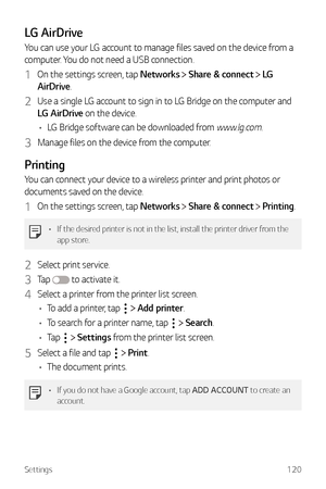 Page 121Settings120
LG AirDrive
You can use your LG account to manage files saved on the device from a 
computer. You do not need a USB connection.
1 On the settings screen, tap Networks  Share & connect  LG 
AirDrive.
2 Use a single LG account to sign in to LG Bridge on the computer and 
LG AirDrive on the device.
•	 LG Bridge software can be downloaded from 
www.lg.com.
3 Manage files on the device from the computer.
Printing
You can connect your device to a wireless printer and print photos or 
documents...