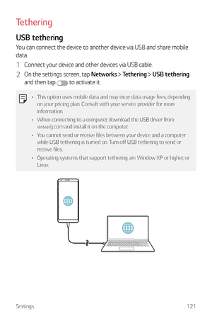 Page 122Settings121
Tethering
USB tethering
You can connect the device to another device via USB and share mobile 
data.
1 Connect your device and other devices via USB cable.
2 On the settings screen, tap Networks  Tethering  USB tethering  
and then tap 
 to activate it.
•	 This option uses mobile data and may incur data usage fees, depending 
on your pricing plan. Consult with your service provider for more 
information.
•	 When connecting to a computer, download the USB driver from 
www.lg.com and install it...