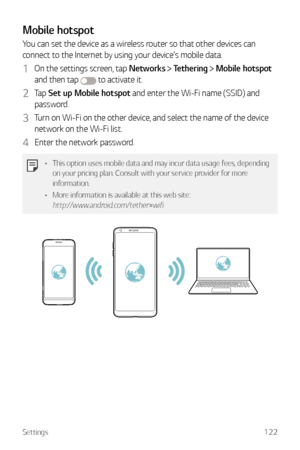 Page 123Settings122
Mobile hotspot
You can set the device as a wireless router so that other devices can 
connect to the Internet by using your device's mobile data.
1 On the settings screen, tap Networks  Tethering  Mobile hotspot  
and then tap 
 to activate it.
2 Tap  Set up Mobile hotspot and enter the Wi-Fi name (SSID) and 
password.
3 Turn on Wi-Fi on the other device, and select the name of the device 
network on the Wi-Fi list.
4 Enter the network password.
•	 This option uses mobile data and may...