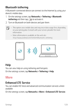 Page 124Settings123
Bluetooth tethering
A Bluetooth-connected device can connect to the Internet by using your 
device's mobile data.
1 On the settings screen, tap Networks  Tethering  Bluetooth 
tethering and then tap 
 to activate it.
2 Turn on Bluetooth on both devices and pair them.
•	 This option uses mobile data and may incur data usage fees, depending 
on your pricing plan. Consult with your service provider for more 
information.
•	 More information is available at this web site:...