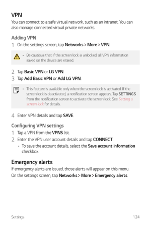 Page 125Settings124
VPN
You can connect to a safe virtual network, such as an intranet. You can 
also manage connected virtual private networks.
Adding VPN
1 On the settings screen, tap Networks  More  VPN.
•	 Be cautious that if the screen lock is unlocked, all VPN information 
saved on the device are erased.
2 Tap  Basic VPN or LG VPN.
3 Tap Add Basic VPN or Add LG VPN.
•	This feature is available only when the screen lock is activated. If the 
screen lock is deactivated, a notification screen appears. Tap...