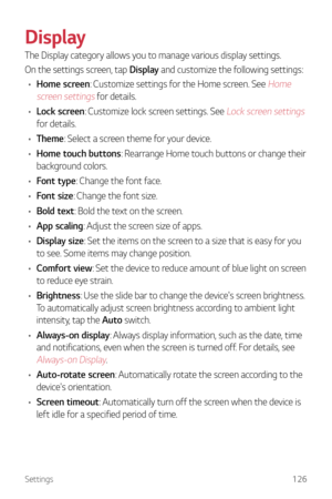 Page 127Settings126
Display
The Display category allows you to manage various display settings.
On the settings screen, tap Display and customize the following settings:
•	 Home screen: Customize settings for the Home screen. See 
Home 
screen settings
 for details.
•	 Lock screen: Customize lock screen settings. See 
Lock screen settings 
for details.
•	 Theme: Select a screen theme for your device.
•	 Home touch buttons: Rearrange Home touch buttons or change their 
background colors.
•	 Font type: Change the...
