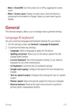 Page 128Settings127
•	More  KnockON: Turn the screen on or off by tapping the screen 
twice.
•	 More 
 Screen saver: Display a screen saver when the device is 
connected to the holder or charger. Select a screen saver type to 
display.
General
The General category allows you to manage various general settings.
Language & keyboard
You can customize language and keyboard settings for your device.
1 On the settings screen, tap General   Language & keyboard.
2 Customize the following settings:
•	 Language: Select a...