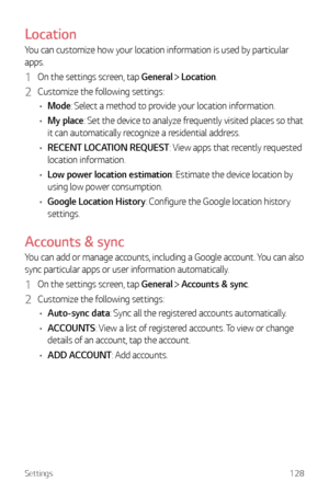 Page 129Settings128
Location
You can customize how your location information is used by particular 
apps.
1 On the settings screen, tap General  Location.
2 Customize the following settings:
•	 Mode: Select a method to provide your location information.
•	 My place: Set the device to analyze frequently visited places so that 
it can automatically recognize a residential address.
•	 RECENT LOCATION REQUEST: View apps that recently requested 
location information.
•	 Low power location estimation: Estimate the...