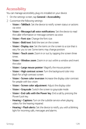 Page 130Settings129
Accessibility
You can manage accessibility plug-ins installed on your device.
1 On the settings screen, tap General  Accessibility.
2 Customize the following settings:
•	 Vision 
 TalkBack: Set the device to notify screen status or actions 
via voice.
•	 Vision 
 Message/call voice notifications: Set the device to read 
the caller information or message content via voice.
•	 Vision 
 Font size: Change the font size.
•	 Vision 
 Bold text: Bold the text on the screen.
•	 Vision 
 Display size:...