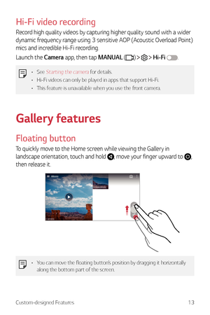 Page 14Custom-designed Features13
Hi-Fi video recording
Record high quality videos by capturing higher quality sound with a wider 
dynamic frequency range using 3 sensitive AOP (Acoustic Overload Point) 
mics and incredible Hi-Fi recording.
Launch the Camera app, then tap MANUAL (
)    Hi-Fi .
•	 See Starting the camera for details.
•	 Hi-Fi videos can only be played in apps that support Hi-Fi.
•	 This feature is unavailable when you use the front camera.
Gallery features
Floating button
To quickly move to the...