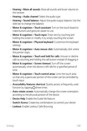 Page 131Settings130
•	Hearing  Mute all sounds: Mute all sounds and lower volume on 
the receiver.
•	 Hearing 
 Audio channel: Select the audio type.
•	 Hearing 
 Sound balance: Adjust the audio output balance. Use the 
slide bar to change the balance.
•	 Motor & cognition 
 Touch assistant: Turn on the touch board to 
make buttons and gestures easier to use.
•	 Motor & cognition 
 Touch input: Enter text by touching and 
holding the screen or modify it by simply touching the screen. 
•	 Motor & cognition...