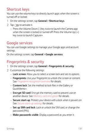 Page 132Settings131
Shortcut keys
You can use the volume keys to directly launch apps when the screen is 
turned off or locked.
1 On the settings screen, tap General  Shortcut keys.
2 Ta p   to activate it.
•	 Press the Volume Down (-) key twice to launch the Camera app 
when the screen is locked or turned off. Press the Volume Up (+) 
key twice to launch Capture+.
Google services
You can use Google settings to manage your Google apps and account 
settings.
On the settings screen, tap General 
 Google services....