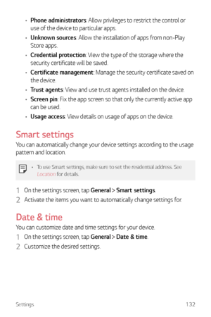 Page 133Settings132
•	Phone administrators: Allow privileges to restrict the control or 
use of the device to particular apps.
•	 Unknown sources: Allow the installation of apps from non-Play 
Store apps.
•	 Credential protection: View the type of the storage where the 
security certificate will be saved.
•	 Certificate management: Manage the security certificate saved on 
the device.
•	 Trust agents: View and use trust agents installed on the device.
•	 Screen pin: Fix the app screen so that only the currently...