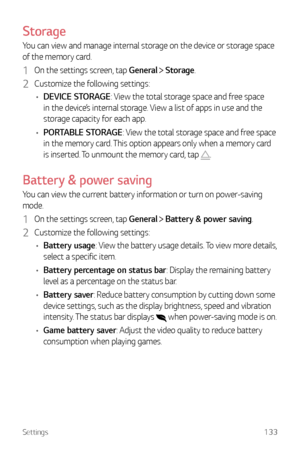 Page 134Settings133
Storage
You can view and manage internal storage on the device or storage space 
of the memory card.
1 On the settings screen, tap General  Storage.
2 Customize the following settings:
•	 DEVICE STORAGE: View the total storage space and free space 
in the device’s internal storage. View a list of apps in use and the 
storage capacity for each app.
•	 PORTABLE STORAGE: View the total storage space and free space 
in the memory card. This option appears only when a memory card 
is inserted. To...