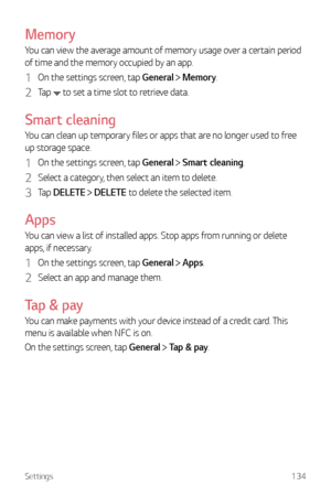 Page 135Settings134
Memory
You can view the average amount of memory usage over a certain period 
of time and the memory occupied by an app.
1 On the settings screen, tap General  Memory.
2 Tap  to set a time slot to retrieve data.
Smart cleaning
You can clean up temporary files or apps that are no longer used to free 
up storage space.
1 On the settings screen, tap General  Smart cleaning.
2 Select a category, then select an item to delete.
3 Tap  DELETE  DELETE to delete the selected item.
Apps
You can view a...