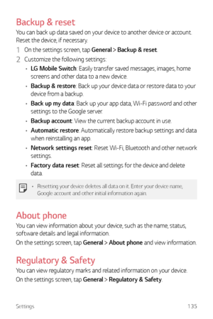 Page 136Settings135
Backup & reset
You can back up data saved on your device to another device or account. 
Reset the device, if necessary.
1 On the settings screen, tap General  Backup & reset.
2 Customize the following settings:
•	 LG Mobile Switch: Easily transfer saved messages, images, home 
screens and other data to a new device. 
•	 Backup & restore: Back up your device data or restore data to your 
device from a backup.
•	 Back up my data: Back up your app data, Wi-Fi password and other 
settings to the...