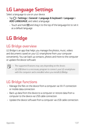 Page 138Appendix137
LG Language Settings
Select a language to use on your device.
•	 Tap 
  Settings  General  Language & keyboard  Language  
ADD LANGUAGE, and select a language.
 - Touch and hold  and drag it to the top of the language list to set it 
as a default language.
LG Bridge
LG Bridge overview
LG Bridge is an app that helps you manage the photos, music, videos 
and documents saved on your LG smartphone from your computer 
conveniently. You can back up contacts, photos and more to the computer 
or...