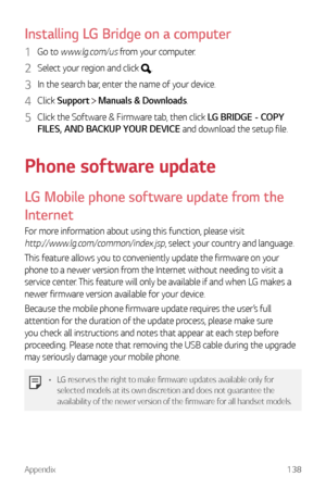 Page 139Appendix138
Installing LG Bridge on a computer
1 Go to www.lg.com/us from your computer.
2 Select your region and click .
3 In the search bar, enter the name of your device.
4 Click Support  Manuals & Downloads.
5 Click the Software & Firmware tab, then click LG BRIDGE - COPY 
FILES, AND BACKUP YOUR DEVICE and download the setup file.
Phone software update
LG Mobile phone software update from the 
Internet
For more information about using this function, please visit 
http://www.lg.com/common/index.jsp,...