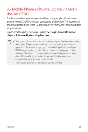 Page 140Appendix139
LG Mobile Phone software update via Over-
the-Air (OTA)
This feature allows you to conveniently update your phone’s software to 
a newer version via OTA, without connecting a USB cable. This feature will 
only be available if and when LG makes a newer firmware version available 
for your device.
To perform the phone software update, Settings 
 General  About 
phone 
  Software Update  Update now.
•	 Your personal data from internal phone storage—including information 
about your Google...