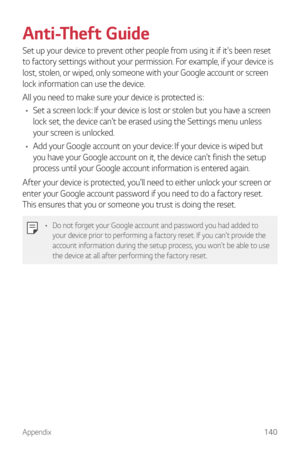 Page 141Appendix140
Anti-Theft Guide
Set up your device to prevent other people from using it if it's been reset 
to factory settings without your permission. For example, if your device is 
lost, stolen, or wiped, only someone with your Google account or screen 
lock information can use the device.
All you need to make sure your device is protected is:
•	 Set a screen lock: If your device is lost or stolen but you have a screen 
lock set, the device can't be erased using the Settings menu unless 
your...