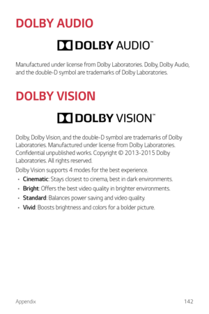 Page 143Appendix142
DOLBY AUDIO
Manufactured under license from Dolby Laboratories. Dolby, Dolby Audio, 
and the double-D symbol are trademarks of Dolby Laboratories.
DOLBY VISION
Dolby, Dolby Vision, and the double-D symbol are trademarks of Dolby 
Laboratories. Manufactured under license from Dolby Laboratories. 
Confidential unpublished works. Copyright © 2013-2015 Dolby 
Laboratories. All rights reserved.
Dolby Vision supports 4 modes for the best experience.
•	 Cinematic: Stays closest to cinema, best in...