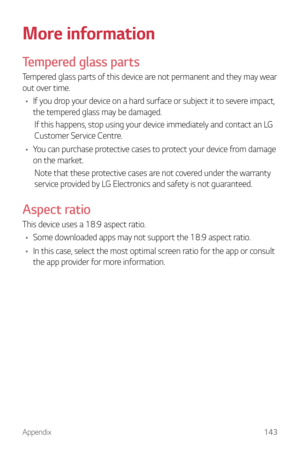 Page 144Appendix143
More information
Tempered glass parts
Tempered glass parts of this device are not permanent and they may wear 
out over time.
•	 If you drop your device on a hard surface or subject it to severe impact, 
the tempered glass may be damaged.
If this happens, stop using your device immediately and contact an LG 
Customer Service Centre.
•	 You can purchase protective cases to protect your device from damage 
on the market.
Note that these protective cases are not covered under the warranty...