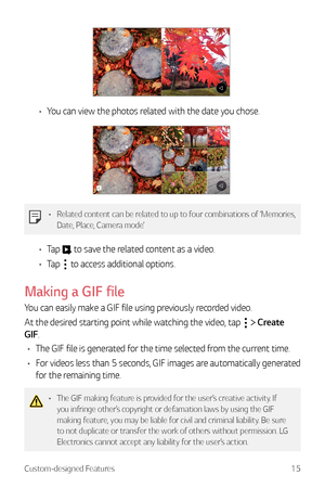Page 16Custom-designed Features15
•	You can view the photos related with the date you chose.
•	 Related content can be related to up to four combinations of ‘Memories, 
Date, Place, Camera mode’.
•	Tap  to save the related content as a video.
•	 Tap 
 to access additional options.
Making  a GIF file
You can easily make a GIF file using previously recorded video.
At the desired starting point while watching the video, tap 
  Create 
GIF.
•	 The GIF file is generated for the time selected from the current time.
•...