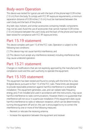 Page 153For Your Safety152
Body-worn Operation
This device was tested for typical use with the back of the phone kept 0.39 inches 
(1.0 cm) from the body. To comply with FCC RF exposure requirements, a minimum 
separation distance of 0.39 inches (1.0 cm) must be maintained between the 
user’s body and the back of the phone.
Any belt-clips, holsters, and similar accessories containing metallic components 
may not be used. Avoid the use of accessories that cannot maintain 0.39 inches 
(1.0 cm) distance between the...