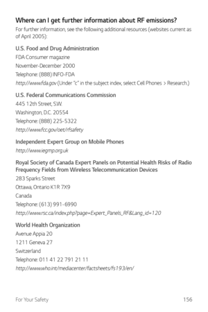 Page 157For Your Safety156
Where can I get further information about RF emissions?
For further information, see the following additional resources (websites current as 
of April 2005):
U.S. Food and Drug Administration
FDA Consumer magazine
November-December 2000
Telephone: (888) INFO-FDA
http://www.fda.gov (Under “c” in the subject index, select Cell Phones > Research.)
U.S. Federal Communications Commission
445 12th Street, S.W.
Washington, D.C. 20554
Telephone: (888) 225-5322
http://www.fcc.gov/oet/rfsafety...