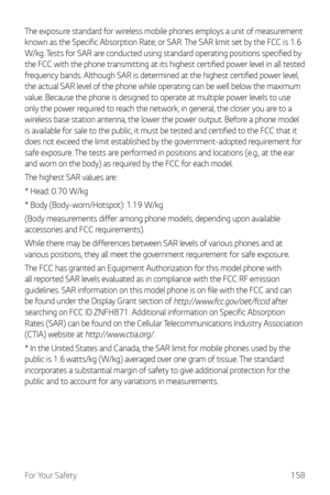 Page 159For Your Safety158
The exposure standard for wireless mobile phones employs a unit of measurement 
known as the Specific Absorption Rate, or SAR. The SAR limit set by the FCC is 1.6 
W/kg. Tests for SAR are conducted using standard operating positions specified by 
the FCC with the phone transmitting at its highest certified power level in all tested 
frequency bands. Although SAR is determined at the highest certified power level, 
the actual SAR level of the phone while operating can be well below the...