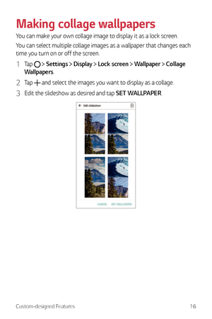 Page 17Custom-designed Features16
Making collage wallpapers
You can make your own collage image to display it as a lock screen.
You can select multiple collage images as a wallpaper that changes each 
time you turn on or off the screen.
1 Tap   Settings  Display  Lock screen  Wallpaper  Collage 
Wallpapers.
2 Tap  and select the images you want to display as a collage.
3 Edit the slideshow as desired and tap SET WALLPAPER. 