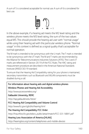 Page 161For Your Safety160
A sum of 5 is considered acceptable for normal use. A sum of 6 is considered for 
best use.
In the above example, if a hearing aid meets the M2 level rating and the 
wireless phone meets the M3 level rating, the sum of the two values 
equal M5. This should provide the hearing aid user with “normal usage” 
while using their hearing aid with the particular wireless phone. “Normal 
usage” in this context is defined as a signal quality that’s acceptable for 
normal operation.
The M mark is...