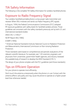 Page 163For Your Safety162
TIA Safety Information
The following is the complete TIA Safety Information for wireless handheld phones.
Exposure to Radio Frequency Signal
Your wireless handheld portable phone is a low power radio transmitter and 
receiver. When ON, it receives and sends out Radio Frequency (RF) signals.
In August, 1996, the Federal Communications Commissions (FCC) adopted 
RF exposure guidelines with safety levels for handheld wireless phones. Those 
guidelines are consistent with the safety...