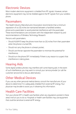 Page 164For Your Safety163
Electronic Devices
Most modern electronic equipment is shielded from RF signals. However, certain 
electronic equipment may not be shielded against the RF signals from your wireless 
phone.
Pacemakers
The Health Industry Manufacturers Association recommends that a minimum 
separation of six (6) inches be maintained between a handheld wireless 
phone and a pacemaker to avoid potential interference with the pacemaker. 
These recommendations are consistent with the independent research by...