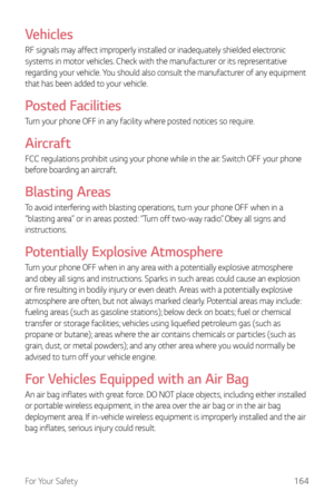 Page 165For Your Safety164
Vehicles
RF signals may affect improperly installed or inadequately shielded electronic 
systems in motor vehicles. Check with the manufacturer or its representative 
regarding your vehicle. You should also consult the manufacturer of any equipment 
that has been added to your vehicle.
Posted Facilities
Turn your phone OFF in any facility where posted notices so require.
Aircraft
FCC regulations prohibit using your phone while in the air. Switch OFF your phone 
before boarding an...