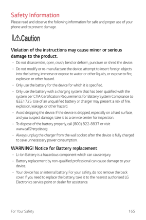 Page 166For Your Safety165
Safety Information
Please read and observe the following information for safe and proper use of your 
phone and to prevent damage.
Caution
Violation of the instructions may cause minor or serious 
damage to the product.
•	Do not disassemble, open, crush, bend or deform, puncture or shred the device.
•	 Do not modify or re-manufacture the device, attempt to insert foreign objects 
into the battery, immerse or expose to water or other liquids, or expose to fire, 
explosion or other...