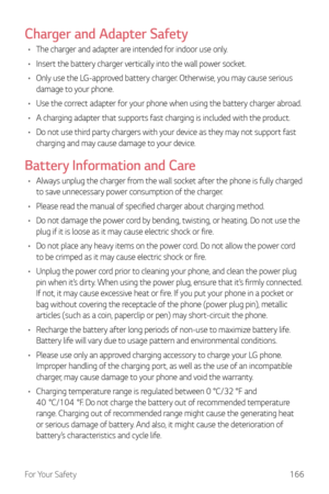 Page 167For Your Safety166
Charger and Adapter Safety
•	The charger and adapter are intended for indoor use only.
•	 Insert the battery charger vertically into the wall power socket.
•	 Only use the LG-approved battery charger. Otherwise, you may cause serious 
damage to your phone.
•	 Use the correct adapter for your phone when using the battery charger abroad.
•	 A charging adapter that supports fast charging is included with the product.
•	 Do not use third party chargers with your device as they may not...