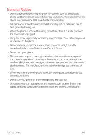 Page 169For Your Safety168
General Notice
•	Do not place items containing magnetic components such as a credit card, 
phone card, bank book, or subway ticket near your phone. The magnetism of the 
phone may damage the data stored in the magnetic strip.
•	 Talking on your phone for a long period of time may reduce call quality due to 
heat generated during use.
•	 When the phone is not used for a long period time, store it in a safe place with 
the power cord unplugged.
•	 Using the phone in proximity to...