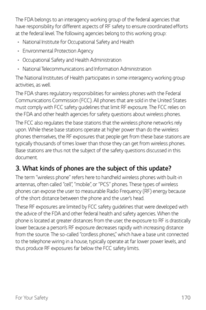 Page 171For Your Safety170
The FDA belongs to an interagency working group of the federal agencies that 
have responsibility for different aspects of RF safety to ensure coordinated efforts 
at the federal level. The following agencies belong to this working group:
•	 National Institute for Occupational Safety and Health
•	 Environmental Protection Agency
•	 Occupational Safety and Health Administration
•	 National Telecommunications and Information Administration
The National Institutes of Health participates...
