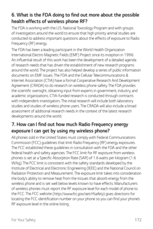 Page 173For Your Safety172
6. What is the FDA doing to find out more about the possible 
health effects of wireless phone RF?
The FDA is working with the U.S. National Toxicology Program and with groups 
of investigators around the world to ensure that high priority animal studies are 
conducted to address important questions about the effects of exposure to Radio 
Frequency (RF) energy.
The FDA has been a leading participant in the World Health Organization 
International Electro Magnetic Fields (EMF) Project...