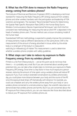 Page 174For Your Safety173
8. What has the FDA done to measure the Radio Frequency 
energy coming from wireless phones?
The Institute of Electrical and Electronic Engineers (IEEE) is developing a technical 
standard for measuring the Radio Frequency (RF) energy exposure from wireless 
phones and other wireless handsets with the participation and leadership of FDA 
scientists and engineers. The standard, “Recommended Practice for Determining 
the Spatial-Peak Specific Absorption Rate (SAR) in the Human Body Due...