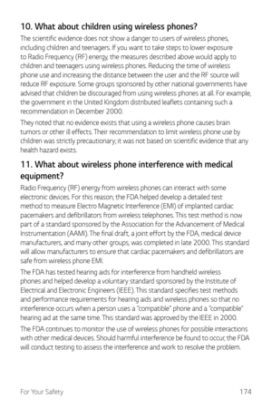 Page 175For Your Safety174
10. What about children using wireless phones?
The scientific evidence does not show a danger to users of wireless phones, 
including children and teenagers. If you want to take steps to lower exposure 
to Radio Frequency (RF) energy, the measures described above would apply to 
children and teenagers using wireless phones. Reducing the time of wireless 
phone use and increasing the distance between the user and the RF source will 
reduce RF exposure. Some groups sponsored by other...