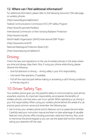 Page 176For Your Safety175
12. Where can I find additional information?
For additional information, please refer to the following resources: FDA web page 
on wireless phones
(
http://www.fda.gov/cellphones/)
Federal Communications Commission (FCC) RF Safety Program
(
http://www.fcc.gov/oet/rfsafety)
International Commission on Non-lonizing Radiation Protection
(
http://www.icnirp.de)
World Health Organization (WHO) International EMF Project
(
http://www.who.int/emf)
National Radiological Protection Board (UK)
(...