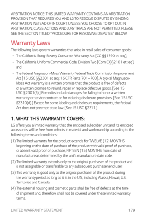 Page 180LIMITED WARRANTY STATEMENT179
ARBITRATION NOTICE: THIS LIMITED WARRANTY CONTAINS AN ARBITRATION 
PROVISION THAT REQUIRES YOU AND LG TO RESOLVE DISPUTES BY BINDING 
ARBITRATION INSTEAD OF IN COURT, UNLESS YOU CHOOSE TO OPT OUT. IN 
ARBITRATION, CLASS ACTIONS AND JURY TRIALS ARE NOT PERMITTED. PLEASE 
SEE THE SECTION TITLED “PROCEDURE FOR RESOLVING DISPUTES” BELOW.
Warranty Laws
The following laws govern warranties that arise in retail sales of consumer goods:
•	 The California Song-Beverly Consumer...