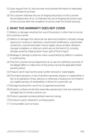 Page 181LIMITED WARRANTY STATEMENT180
(5)  Upon request from LG, the consumer must provide information to reasonably 
pr
ove the date of purchase.
(6) 
 The customer shall bear the c

ost of shipping the product to the Customer 
Service Department of LG. LG shall bear the cost of shipping the product back 
to the consumer after the completion of service under this limited warranty.
2. WHAT THIS WARRANTY DOES NOT COVER:
(1) Defects or damages resulting from use of the product in other than its normal 
and...