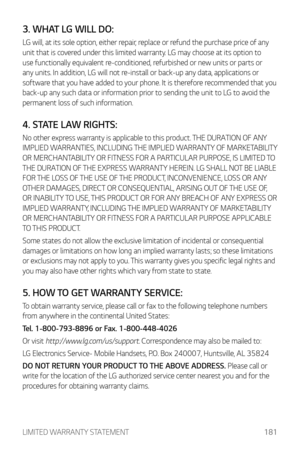 Page 182LIMITED WARRANTY STATEMENT181
3. WHAT LG WILL DO:
LG will, at its sole option, either repair, replace or refund the purchase price of any 
unit that is covered under this limited warranty. LG may choose at its option to 
use functionally equivalent re-conditioned, refurbished or new units or parts or 
any units. In addition, LG will not re-install or back-up any data, applications or 
software that you have added to your phone. It is therefore recommended that you 
back-up any such data or information...