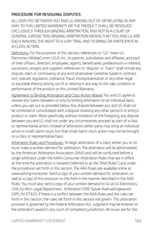 Page 183LIMITED WARRANTY STATEMENT182
PROCEDURE FOR RESOLVING DISPUTES:
ALL DISPUTES BETWEEN YOU AND LG ARISING OUT OF OR RELATING IN ANY 
WAY TO THIS LIMITED WARRANTY OR THE PRODUCT SHALL BE RESOLVED 
EXCLUSIVELY THROUGH BINDING ARBITRATION, AND NOT IN A COURT OF 
GENERAL JURISDICTION. BINDING ARBITRATION MEANS THAT YOU AND LG ARE 
EACH WAIVING THE RIGHT TO A JURY TRIAL AND TO BRING OR PARTICIPATE IN 
A CLASS ACTION.
Definitions. For the purposes of this section, references to “LG” mean LG 
Electronics...