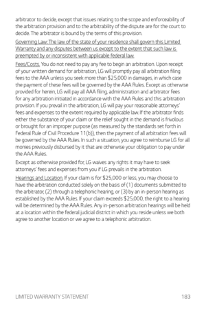 Page 184LIMITED WARRANTY STATEMENT183
arbitrator to decide, except that issues relating to the scope and enforceability of 
the arbitration provision and to the arbitrability of the dispute are for the court to 
decide. The arbitrator is bound by the terms of this provision.
Governing Law: The law of the state of your residence shall govern this Limited 
Warranty and any disputes between us except to the extent that such law is 
preempted by or inconsistent with applicable federal law.
Fees/Costs. You do not...