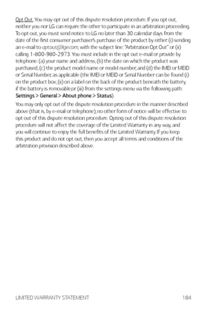 Page 185LIMITED WARRANTY STATEMENT184
Opt Out. You may opt out of this dispute resolution procedure. If you opt out, 
neither you nor LG can require the other to participate in an arbitration proceeding. 
To opt out, you must send notice to LG no later than 30 calendar days from the 
date of the first consumer purchaser’s purchase of the product by either: (i) sending 
an e-mail to 
optout@lge.com, with the subject line: “Arbitration Opt Out” or (ii) 
calling 1-800-980-2973. You must include in the opt out...