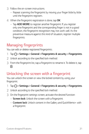 Page 22Custom-designed Features21
3 Follow the on-screen instructions.
•	 Repeat scanning the fingerprint by moving your finger little by little 
until the fingerprint registers.
4 When the fingerprint registration is done, tap OK.
•	 Tap  ADD MORE to register another fingerprint. If you register 
only one fingerprint and the corresponding finger is not in a good 
condition, the fingerprint recognition may not work well. As the 
preventive measure against this kind of situation, register multiple...